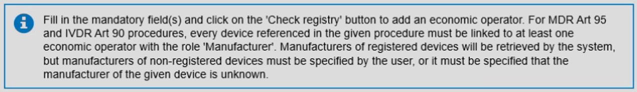 EUDAMED message: Fill in the mandatory field(s) and click on the 'Check registry' button to add an economic operator. For MDR Art 95 and IVDR Art 90 procedures, every device referenced in the given procedure must be linked to at least one economic operator with the role 'Manufacturer'. Manufacturers of registered devices will be retrieved by the system, but manufacturers of non-registered devices must be specified by the user, or it must be specified that the manufacturer(s) of the given device is unknown.
